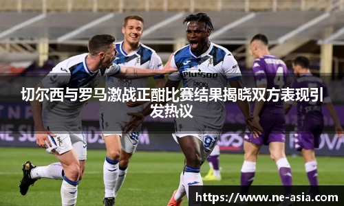 切尔西与罗马激战正酣比赛结果揭晓双方表现引发热议